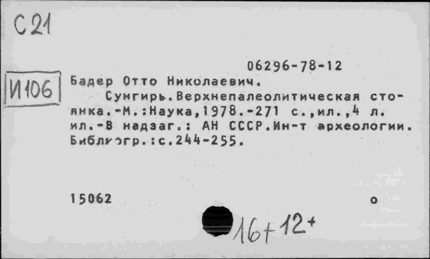 ﻿С 24
щоб
06296-78-12 Бадер Отто Николаевич.
Сунгирь.Верхнепалеолитическая стоянка . -М . î Нау ка , 1 978 . -271 с.,ил.,4 л. ил.-В надзаг.: АН СССР.Ин-т археологии. Библкогр.:с.244-255.
1 5062
